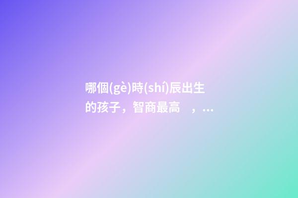 哪個(gè)時(shí)辰出生的孩子，智商最高，前三名有你嗎